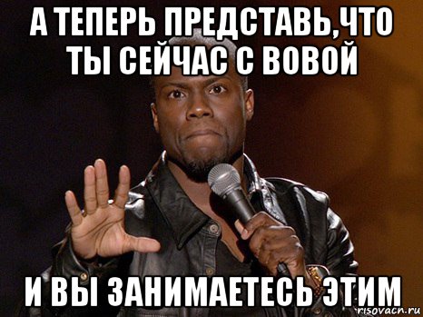 а теперь представь,что ты сейчас с вовой и вы занимаетесь этим