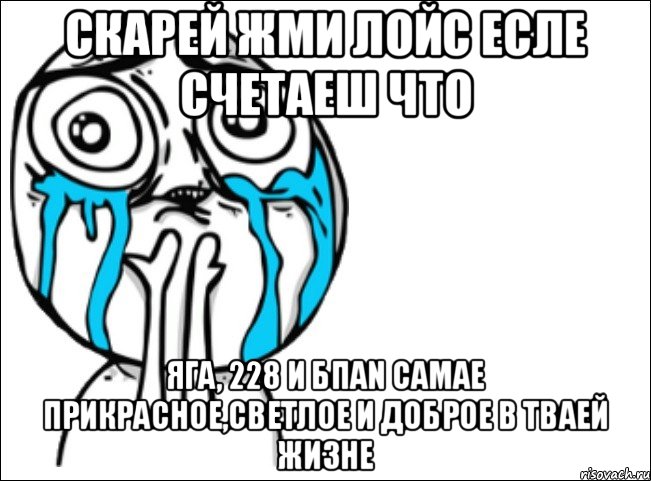 скарей жми лойс есле счетаеш что яга, 228 и БПАN самае прикрасное,светлое и доброе в тваей жизне