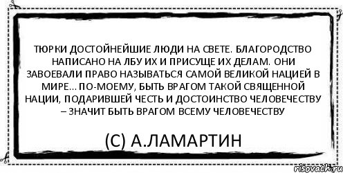 Тюрки достойнейшие люди на свете. Благородство написано на лбу их и присуще их делам. Они завоевали право называться самой великой нацией в мире… По-моему, быть врагом такой священной нации, подарившей честь и достоинство человечеству – значит быть врагом всему человечеству (С) А.Ламартин, Комикс Асоциальная антиреклама