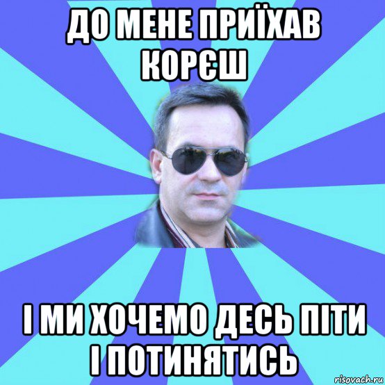 до мене приїхав корєш і ми хочемо десь піти і потинятись