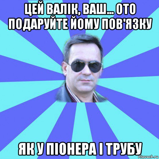 цей валік, ваш... ото подаруйте йому пов'язку як у піонера і трубу