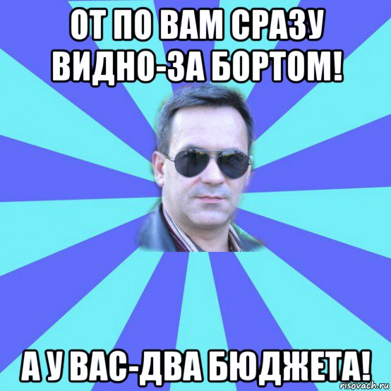 от по вам сразу видно-за бортом! а у вас-два бюджета!