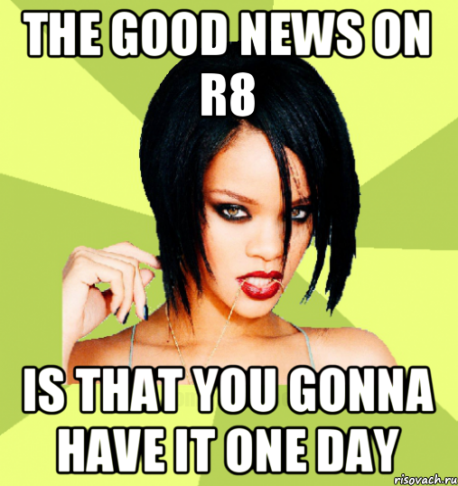 the good news on r8 is that you gonna have it one day