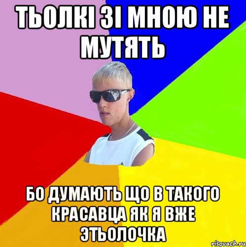 тьолкі зі мною не мутять бо думають що в такого красавца як я вже этьолочка