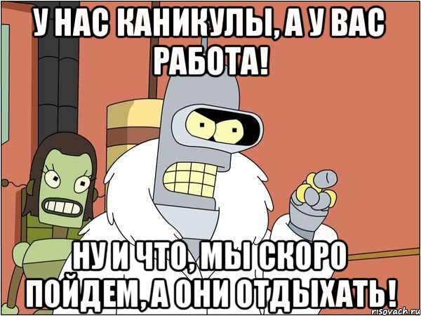 У нас каникулы, а у вас работа! Ну и что, мы скоро пойдем, а они отдыхать!, Мем Бендер