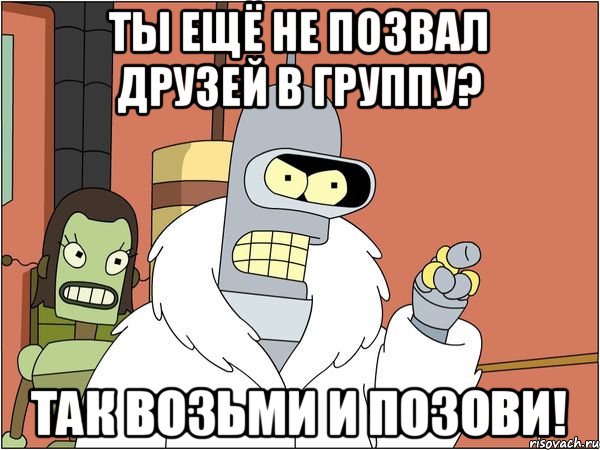 Ты ещё не позвал друзей в группу? Так возьми и позови!, Мем Бендер