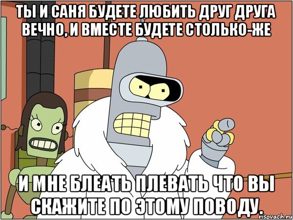 Ты и Саня будете любить друг друга вечно, и вместе будете столько-же и мне блеать плевать что вы скажите по этому поводу., Мем Бендер