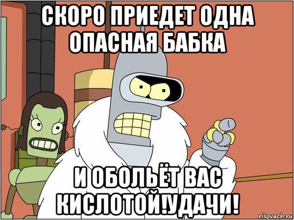 скоро приедет одна опасная бабка и обольёт вас кислотой!удачи!, Мем Бендер