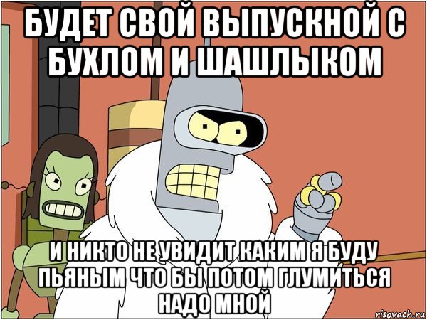 будет свой выпускной с бухлом и шашлыком и никто не увидит каким я буду пьяным что бы потом глумиться надо мной, Мем Бендер