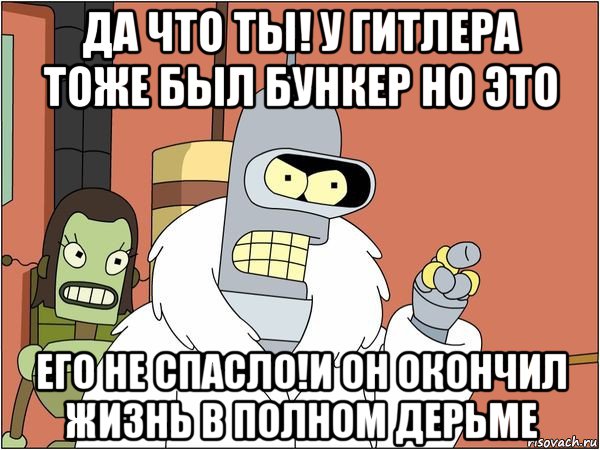 да что ты! у гитлера тоже был бункер но это его не спасло!и он окончил жизнь в полном дерьме, Мем Бендер