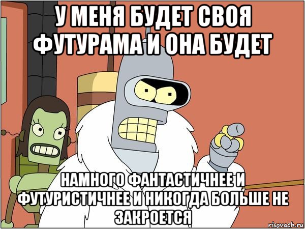 у меня будет своя футурама и она будет намного фантастичнее и футуристичнее и никогда больше не закроется, Мем Бендер