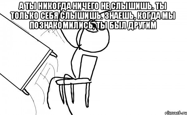 а ты никогда ничего не слышишь. ты только себя слышишь. знаешь, когда мы познакомились, ты был другим , Мем бляяяя