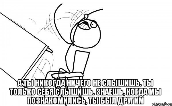  а ты никогда ничего не слышишь. ты только себя слышишь. знаешь, когда мы познакомились, ты был другим, Мем бляяяя