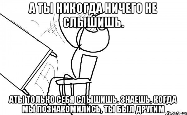 а ты никогда ничего не слышишь. аты только себя слышишь. знаешь, когда мы познакомились, ты был другим, Мем бляяяя