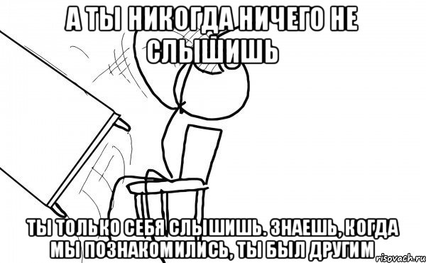 а ты никогда ничего не слышишь ты только себя слышишь. знаешь, когда мы познакомились, ты был другим, Мем бляяяя