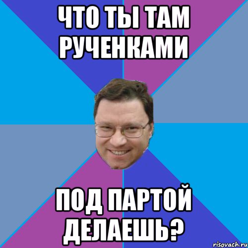 ЧТО ТЫ ТАМ РУЧЕНКАМИ ПОД ПАРТОЙ ДЕЛАЕШЬ?