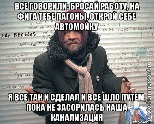 все говорили: бросай работу, на фига тебе пагоны, открой себе автомойку я все так и сделал и все шло путем, пока не засорилась наша канализация