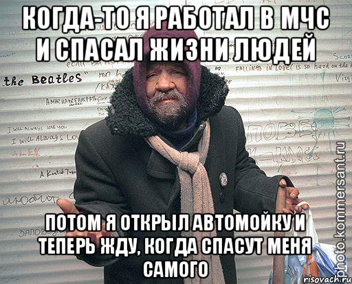 когда-то я работал в мчс и спасал жизни людей потом я открыл автомойку и теперь жду, когда спасут меня самого