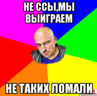 не ссы,мы выиграем не таких ломали