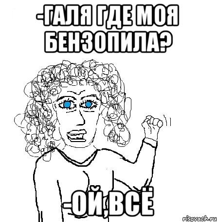 -Галя где моя бензопила? -ОЙ,ВСЁ