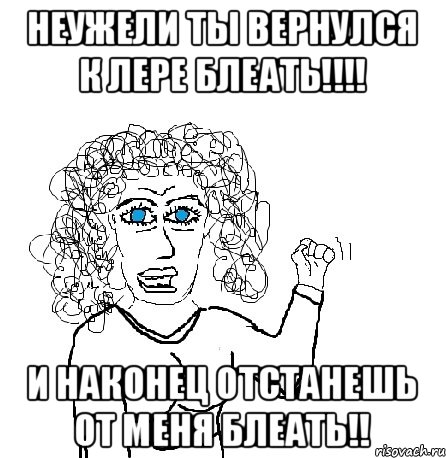 Неужели ты вернулся к Лере блеать!!!! И наконец отстанешь от меня блеать!!, Мем Будь бабой-блеадь