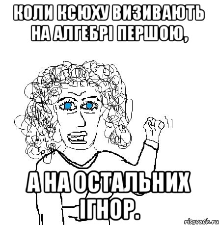 Коли Ксюху визивають на алгебрі першою, а на остальних ігнор., Мем Будь бабой-блеадь