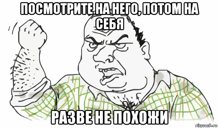 посмотрите на него, потом на себя разве не похожи