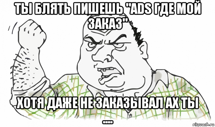 ты блять пишешь "ads где мой заказ" хотя даже не заказывал ах ты ....