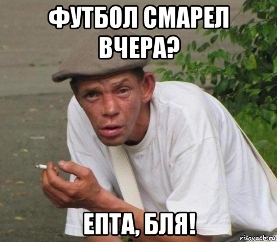 футбол смарел вчера? епта, бля!