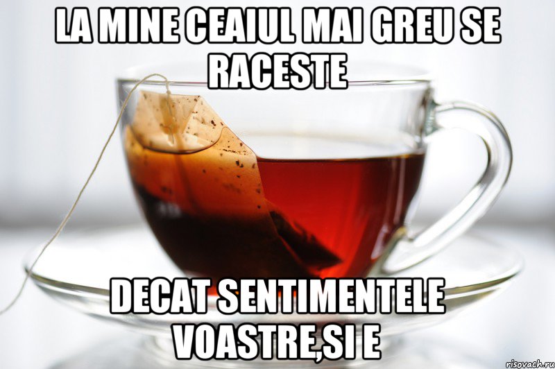 la mine ceaiul mai greu se raceste decat sentimentele voastre,si e, Мем ceai