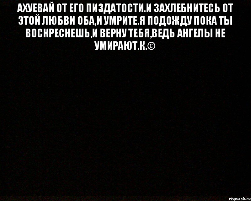 Ахуевай от его пиздатости.И захлебнитесь от этой любви оба,и умрите.Я подожду пока ты воскреснешь,и верну тебя,ведь ангелы не умирают.К.© 