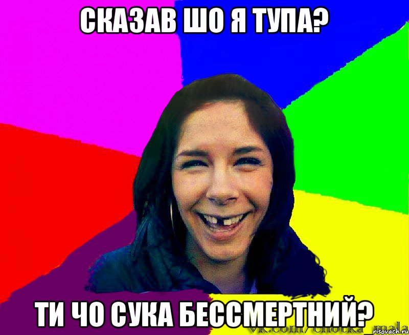 Сказав шо я тупа? Ти чо сука бессмертний?