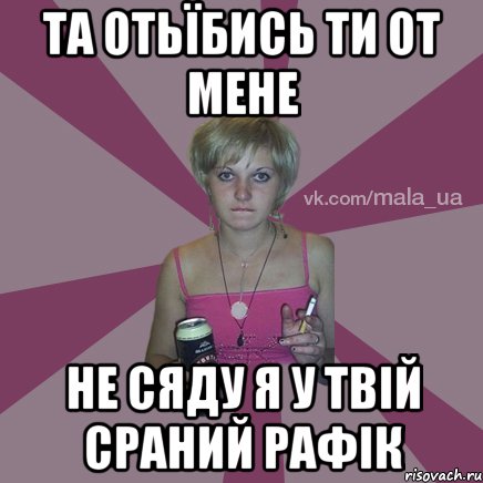 ТА ОТЬЇБИСЬ ТИ ОТ МЕНЕ НЕ СЯДУ Я У ТВІЙ СРАНИЙ РАФІК