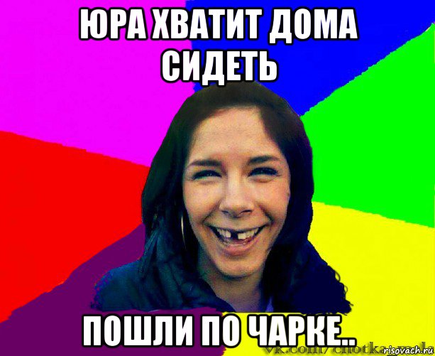 юра хватит дома сидеть пошли по чарке..