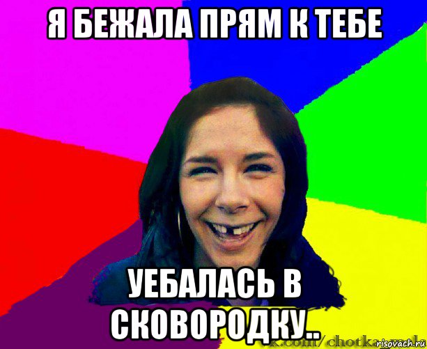 я бежала прям к тебе уебалась в сковородку..