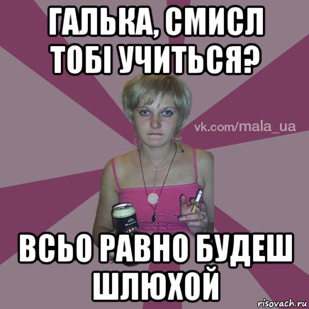 галька, смисл тобі учиться? всьо равно будеш шлюхой