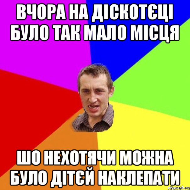 вчора на діскотєці було так мало місця шо нехотячи можна було дітєй наклепати