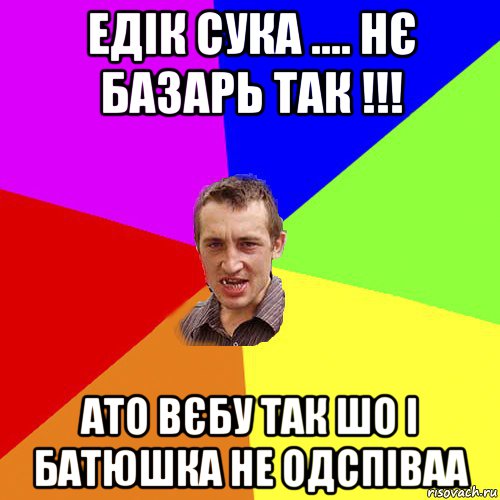 едік сука .... нє базарь так !!! ато вєбу так шо і батюшка не одспіваа, Мем Чоткий паца