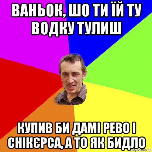 ваньок, шо ти їй ту водку тулиш купив би дамі рево і снікєрса, а то як бидло, Мем Чоткий паца