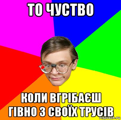 то чуство коли вгрібаєш гівно з своїх трусів