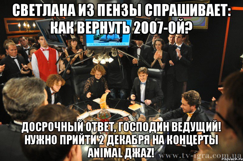 светлана из пензы спрашивает: как вернуть 2007-ой? досрочный ответ, господин ведущий! нужно прийти 2 декабря на концерты animal джаz!, Мем что где когда