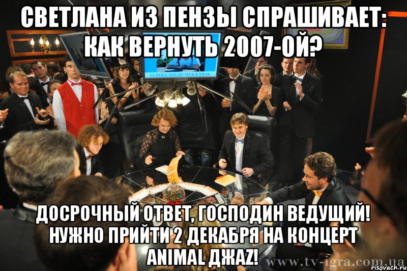 светлана из пензы спрашивает: как вернуть 2007-ой? досрочный ответ, господин ведущий! нужно прийти 2 декабря на концерт animal джаz!