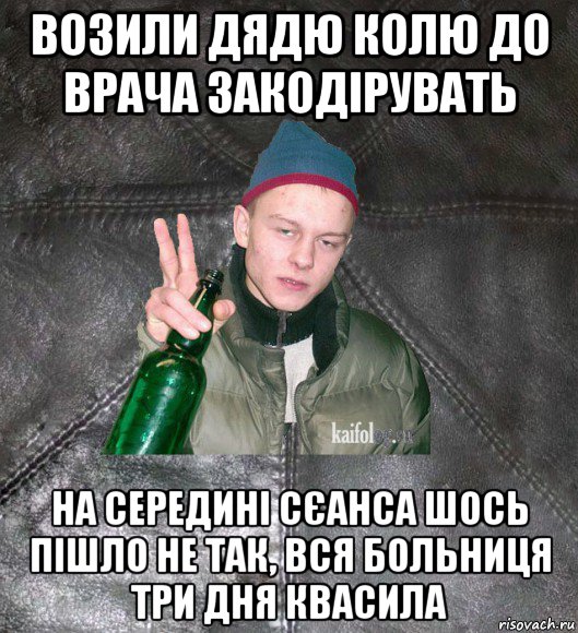 возили дядю колю до врача закодірувать на середині сєанса шось пішло не так, вся больниця три дня квасила