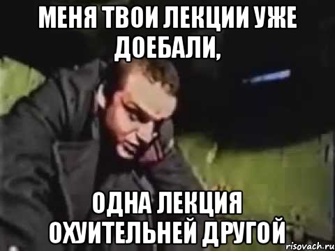 Меня твои лекции уже доебали, Одна лекция охуительней другой
