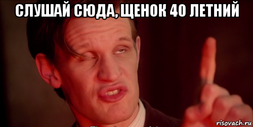 слушай сюда, щенок 40 летний 