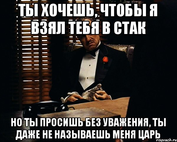 ты хочешь, чтобы я взял тебя в стак но ты просишь без уважения, ты даже не называешь меня царь