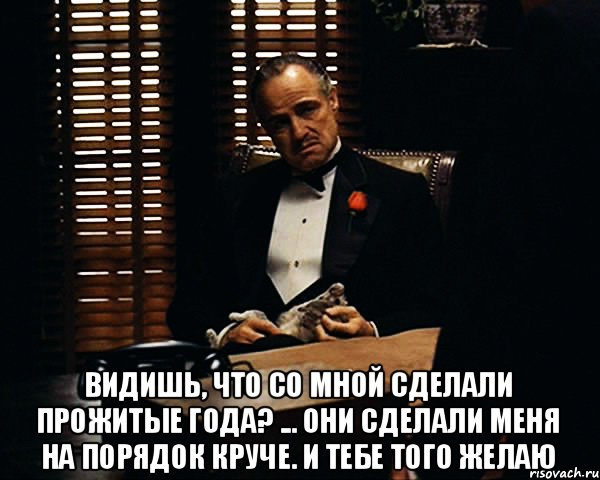  Видишь, что со мной сделали прожитые года? ... Они сделали меня на порядок круче. И тебе того желаю, Мем Дон Вито Корлеоне