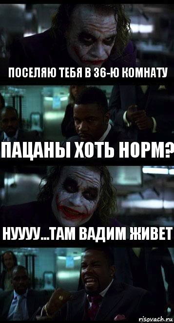 поселяю тебя в 36-ю комнату пацаны хоть норм? нуууу...там Вадим живет