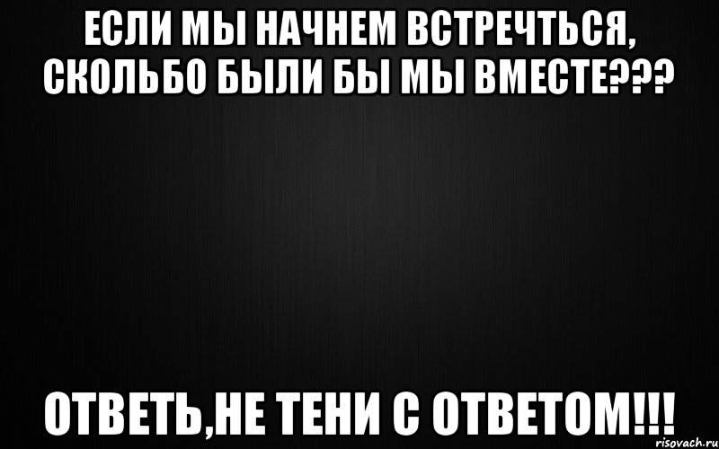 ЕСЛИ МЫ НАЧНЕМ ВСТРЕЧТЬСЯ, СКОЛЬБО БЫЛИ БЫ МЫ ВМЕСТЕ??? ответь,не тени с ответом!!!
