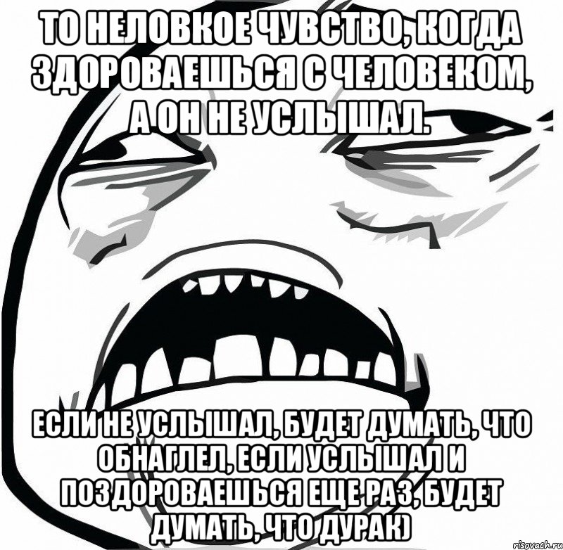 То неловкое чувство, когда здороваешься с человеком, а он не услышал. Если не услышал, будет думать, что обнаглел, если услышал и поздороваешься еще раз, будет думать, что дурак)